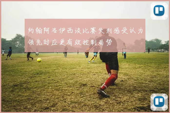 约翰阿洛伊西谈比赛失利感受认为领先时应更有效控制局势