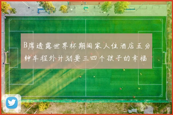 B席透露世界杯期间家人住酒店五分钟车程外计划要三四个孩子的幸福生活