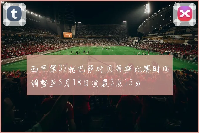 西甲第37轮巴萨对贝蒂斯比赛时间调整至5月18日凌晨3点15分