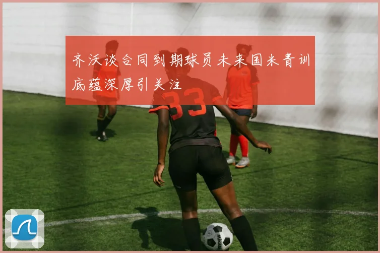 齐沃谈合同到期球员未来国米青训底蕴深厚引关注