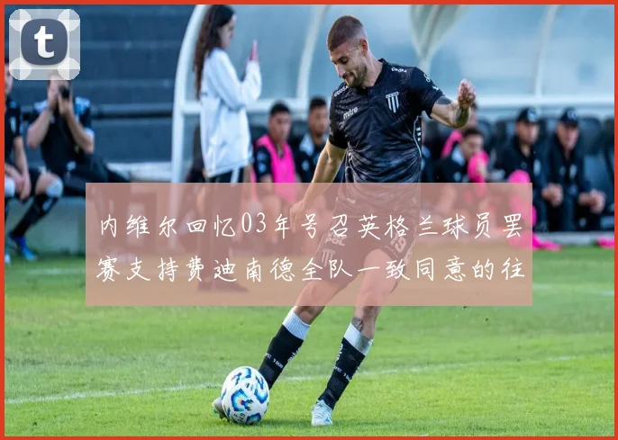 内维尔回忆03年号召英格兰球员罢赛支持费迪南德全队一致同意的往事