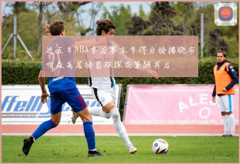 近五年NBA季后赛末节得分榜揭晓布伦森高居榜首双探花紧随其后