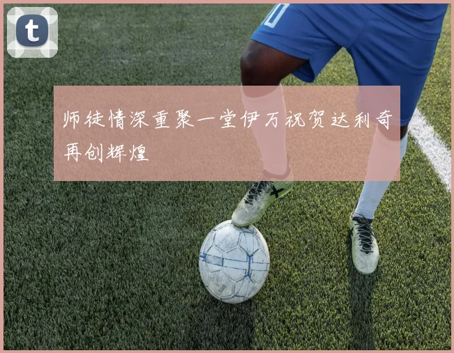 师徒情深重聚一堂伊万祝贺达利奇再创辉煌