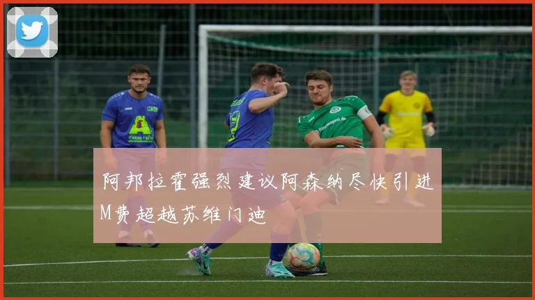 阿邦拉霍强烈建议阿森纳尽快引进M费超越苏维门迪