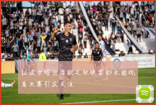 拉波尔塔出席欧足联晚宴却未能观看决赛引发关注