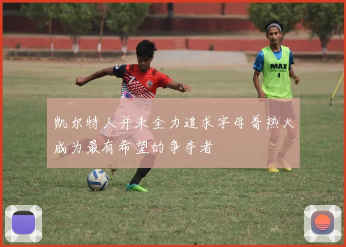 凯尔特人并未全力追求字母哥热火成为最有希望的争夺者