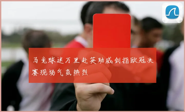 马竞球迷万里赴英助威剑指欧冠决赛现场气氛热烈