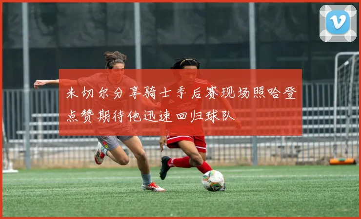 米切尔分享骑士季后赛现场照哈登点赞期待他迅速回归球队