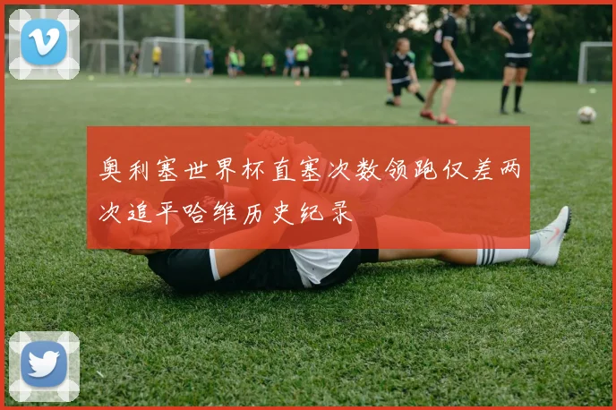 奥利塞世界杯直塞次数领跑仅差两次追平哈维历史纪录