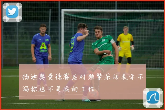 扬迪奥曼德赛后对频繁采访表示不满称这不是我的工作