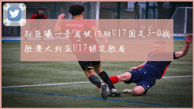 孙臣曦一条龙破门助U17国足3-0战胜澳大利亚U17锁定胜局