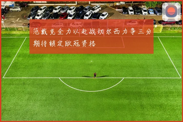 范戴克全力以赴战切尔西力争三分期待锁定欧冠资格