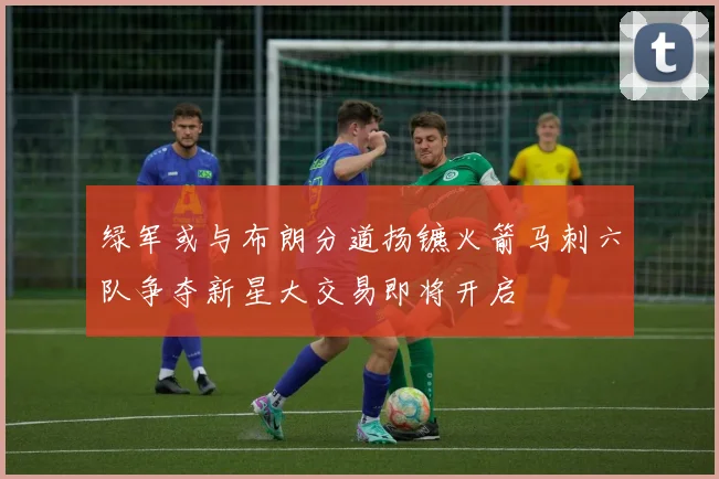 绿军或与布朗分道扬镳火箭马刺六队争夺新星大交易即将开启