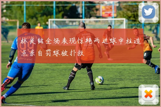 林良铭全场表现惊艳两进球中柱造点亲自罚球被扑救