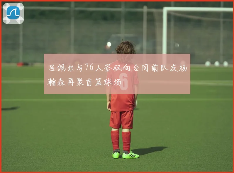 吕佩尔与76人签双向合同前队友杨瀚森再聚首篮球场