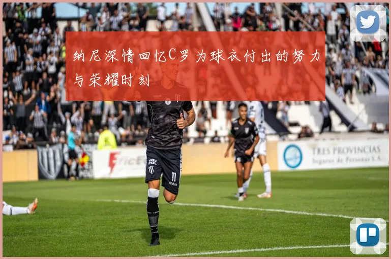 纳尼深情回忆C罗为球衣付出的努力与荣耀时刻