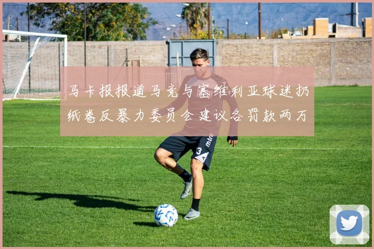 马卡报报道马竞与塞维利亚球迷扔纸卷反暴力委员会建议各罚款两万欧元