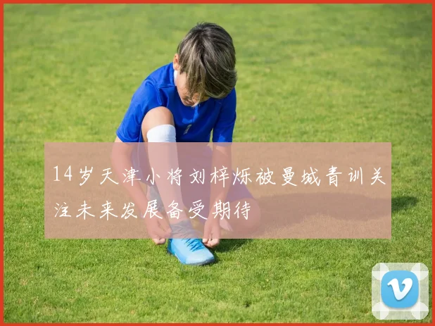 14岁天津小将刘梓烁被曼城青训关注未来发展备受期待