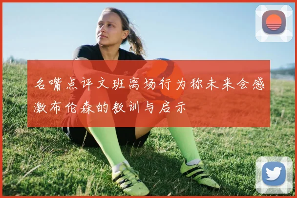 名嘴点评文班离场行为称未来会感激布伦森的教训与启示