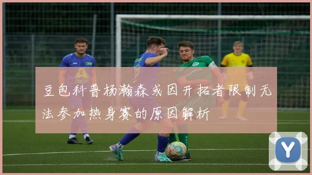 豆包科普杨瀚森或因开拓者限制无法参加热身赛的原因解析