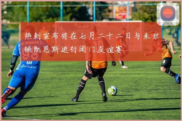 热刺宣布将在七月二十二日与米尔顿凯恩斯进行闭门友谊赛