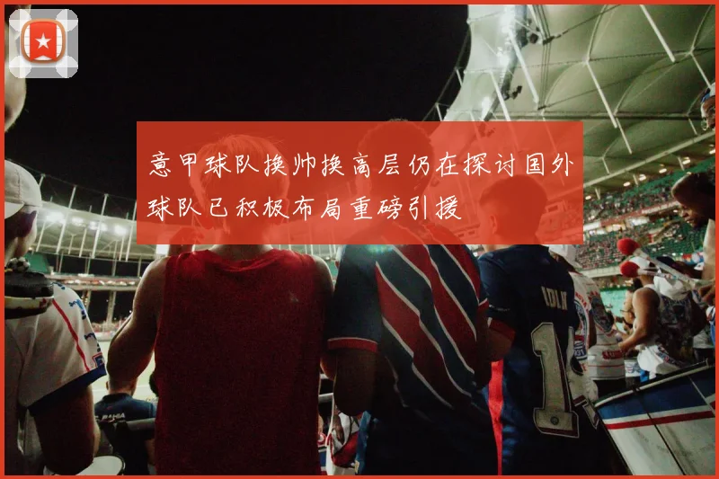 意甲球队换帅换高层仍在探讨国外球队已积极布局重磅引援