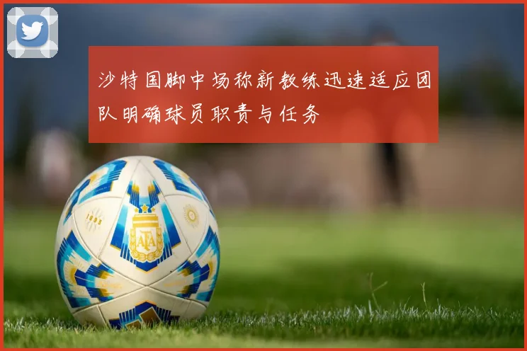 沙特国脚中场称新教练迅速适应团队明确球员职责与任务